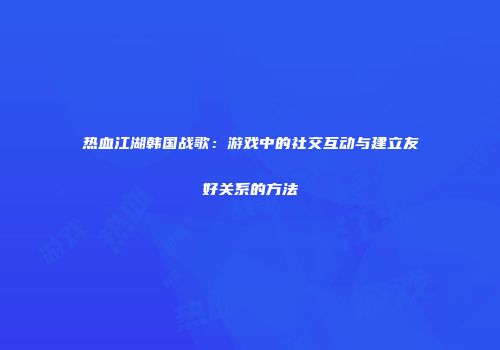热血江湖韩国战歌:游戏中的社交互动与建立友好关系的方法