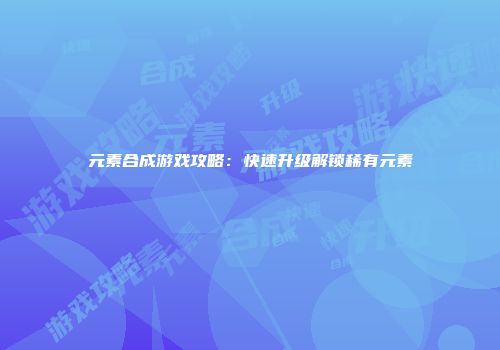 元素合成游戏攻略：快速升级解锁稀有元素
