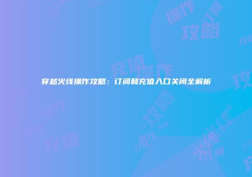 穿越火线操作攻略：订阅和充值入口关闭全解析