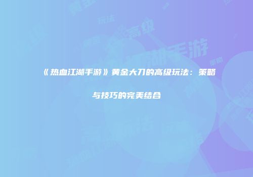 《热血江湖手游》黄金大刀的高级玩法：策略与技巧的完美结合