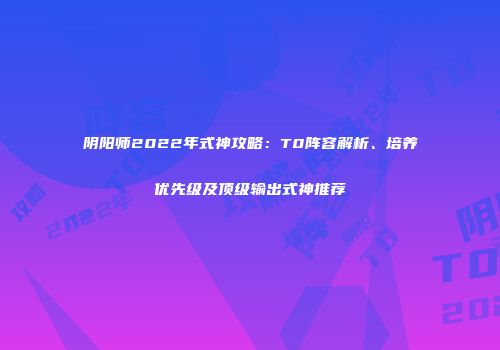 阴阳师2022年式神攻略：T0阵容解析、培养优先级及顶级输出式神推荐