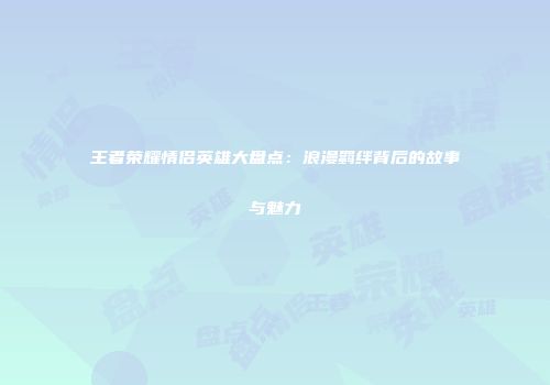 王者荣耀情侣英雄大盘点：浪漫羁绊背后的故事与魅力