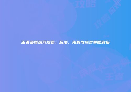 王者荣耀后羿攻略：玩法、克制与应对策略解析