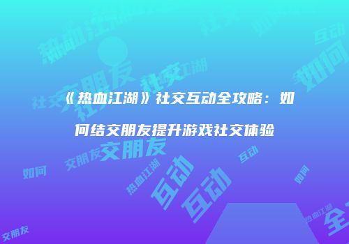 《热血江湖》社交互动全攻略：如何结交朋友提升游戏社交体验