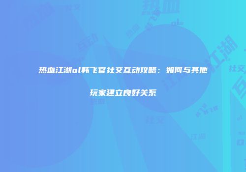 热血江湖ol韩飞官社交互动攻略：如何与其他玩家建立良好关系