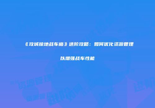 《攻城掠地战车格》进阶攻略：如何优化资源管理以增强战车性能