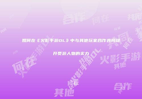 如何在《火影手游OL》中与其他玩家合作共同提升页游人物的实力