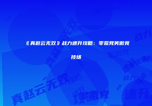 《真赵云无双》战力速升攻略：零氪党笑傲竞技场