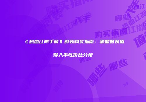 《热血江湖手游》时装购买指南：哪些时装值得入手性价比分析