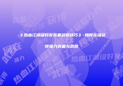《热血江湖级好友装备获取技巧》-如何在级获得强力装备与武器