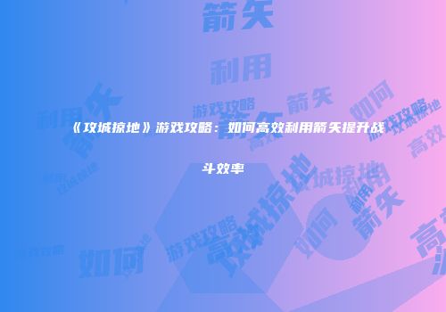 《攻城掠地》游戏攻略：如何高效利用箭矢提升战斗效率