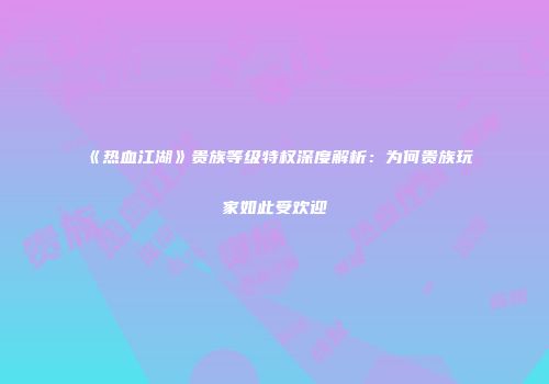 《热血江湖》贵族等级特权深度解析：为何贵族玩家如此受欢迎