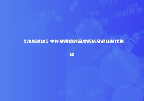 《攻城掠地》中许褚角色的深度解析及最佳替代选择