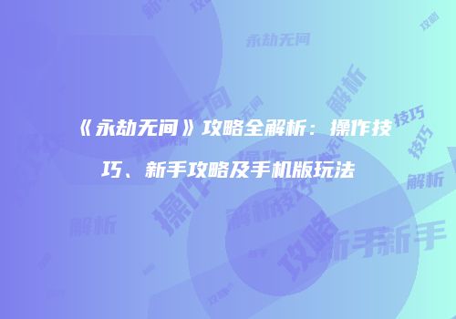 《永劫无间》攻略全解析：操作技巧、新手攻略及手机版玩法