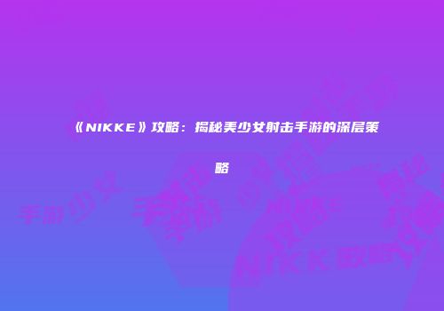 《NIKKE》攻略：揭秘美少女射击手游的深层策略
