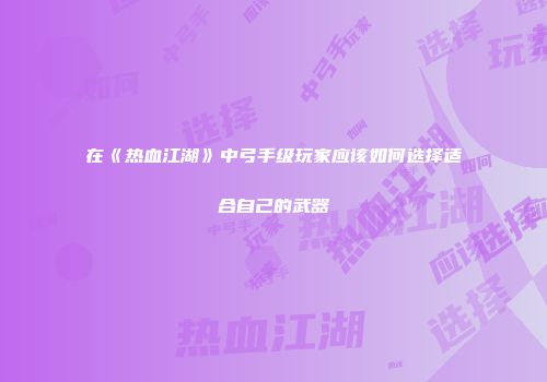 在《热血江湖》中弓手级玩家应该如何选择适合自己的武器
