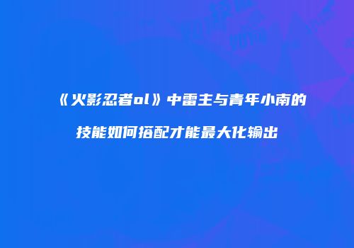 《火影忍者ol》中雷主与青年小南的技能如何搭配才能最大化输出