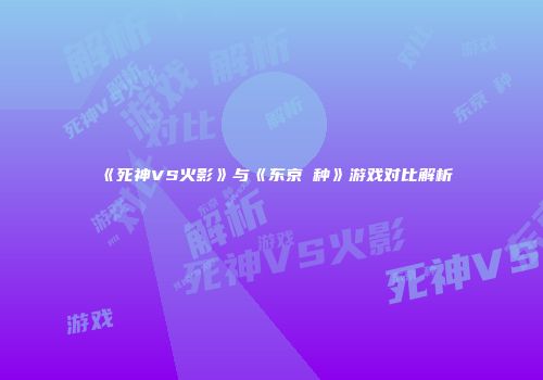 《死神VS火影》与《东京喰种》游戏对比解析