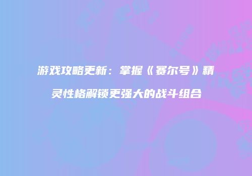 游戏攻略更新：掌握《赛尔号》精灵性格解锁更强大的战斗组合