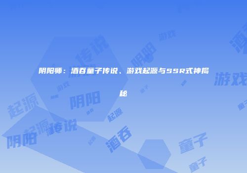 阴阳师：酒吞童子传说、游戏起源与SSR式神揭秘