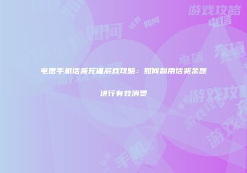电信手机话费充值游戏攻略：如何利用话费余额进行有效消费
