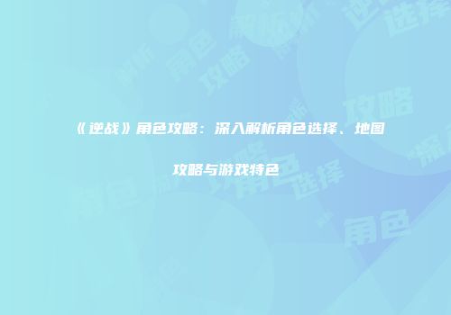 《逆战》角色攻略：深入解析角色选择、地图攻略与游戏特色