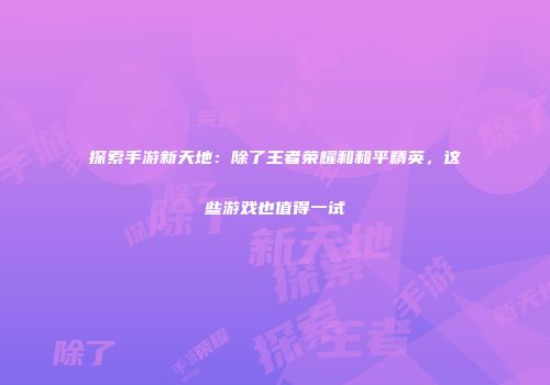探索手游新天地：除了王者荣耀和和平精英，这些游戏也值得一试