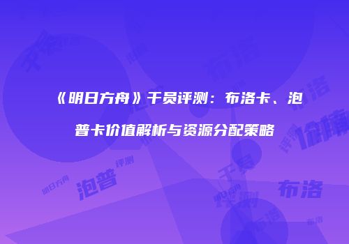 《明日方舟》干员评测：布洛卡、泡普卡价值解析与资源分配策略