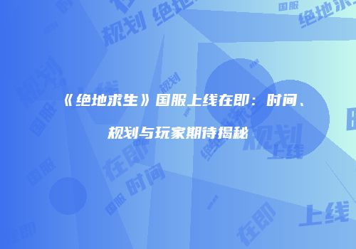 《绝地求生》国服上线在即：时间、规划与玩家期待揭秘