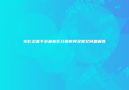 火影忍者手游最新区开服时间及常见问题解答