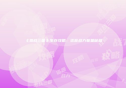 《激战三国》生存攻略：资源战力联盟秘籍