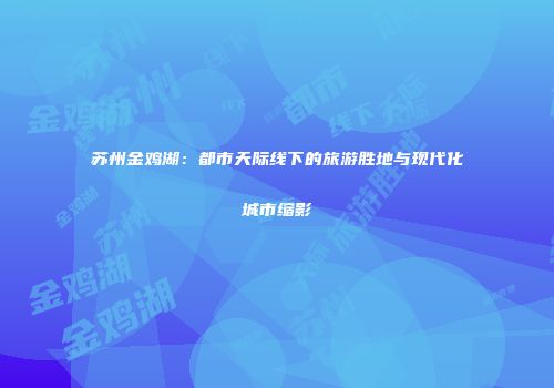 苏州金鸡湖：都市天际线下的旅游胜地与现代化城市缩影