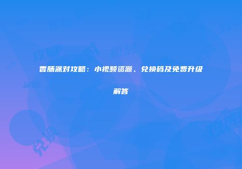 香肠派对攻略：小视频资源、兑换码及免费升级解答