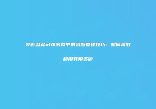 火影忍者ol小游戏中的资源管理技巧：如何高效利用有限资源