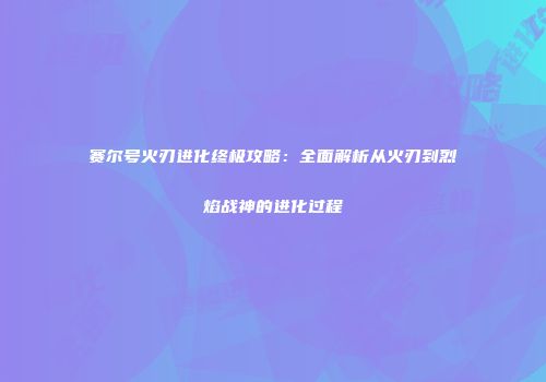 赛尔号火刃进化终极攻略：全面解析从火刃到烈焰战神的进化过程