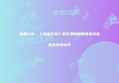 直播分享：《热血江湖》新区如何利用直播资源提高游戏水平