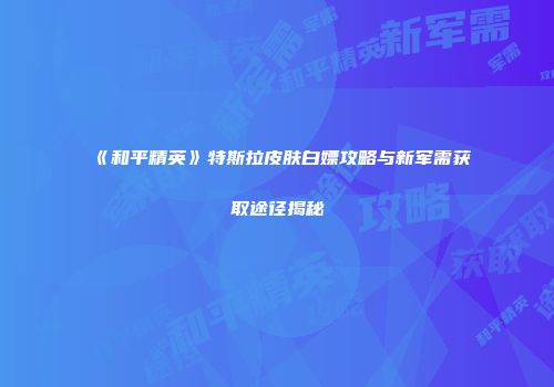 《和平精英》特斯拉皮肤白嫖攻略与新军需获取途径揭秘