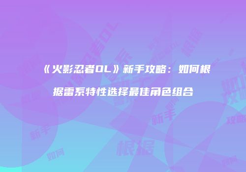 《火影忍者OL》新手攻略:如何根据雷系特性选择最佳角色组合