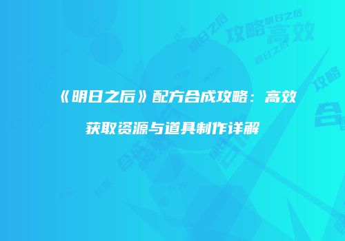 《明日之后》配方合成攻略：高效获取资源与道具制作详解