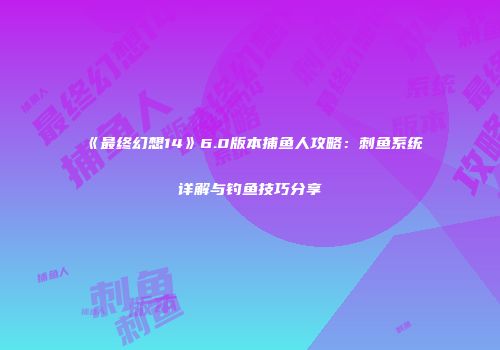 《最终幻想14》6.0版本捕鱼人攻略：刺鱼系统详解与钓鱼技巧分享