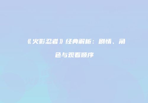 《火影忍者》经典解析：剧情、角色与观看顺序