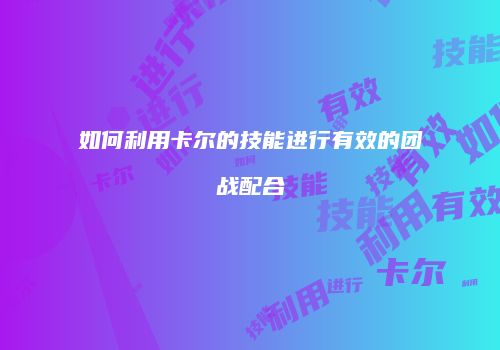 如何利用卡尔的技能进行有效的团战配合