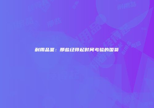 耐用品鉴：那些经得起时间考验的国货