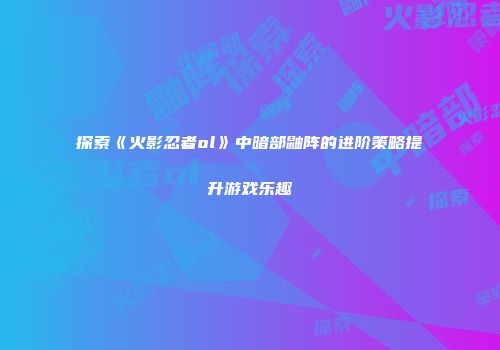 探索《火影忍者ol》中暗部鼬阵的进阶策略提升游戏乐趣