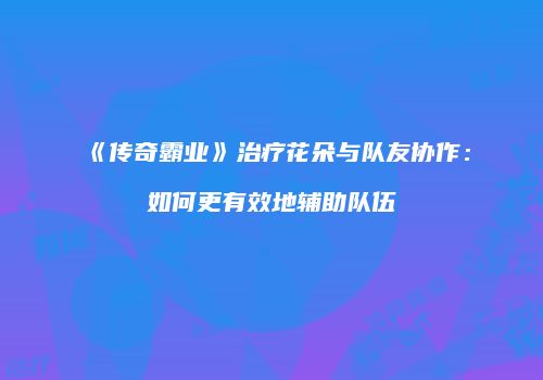 《传奇霸业》治疗花朵与队友协作：如何更有效地辅助队伍