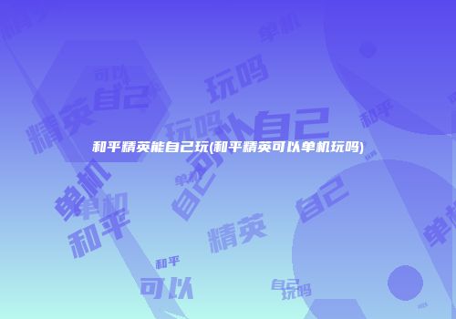 和平精英能自己玩(和平精英可以单机玩吗)
