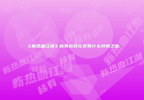 《新热血江湖》稀有游戏礼包有什么特别之处