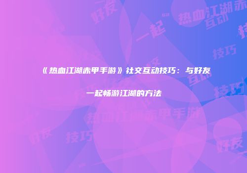《热血江湖赤甲手游》社交互动技巧:与好友一起畅游江湖的方法