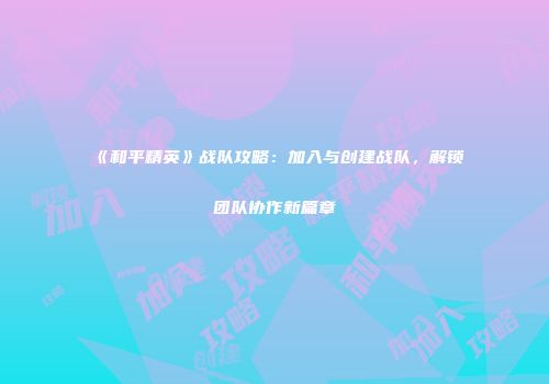 《和平精英》战队攻略：加入与创建战队，解锁团队协作新篇章