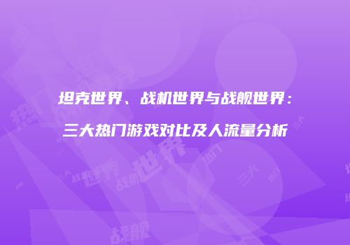 坦克世界、战机世界与战舰世界：三大热门游戏对比及人流量分析